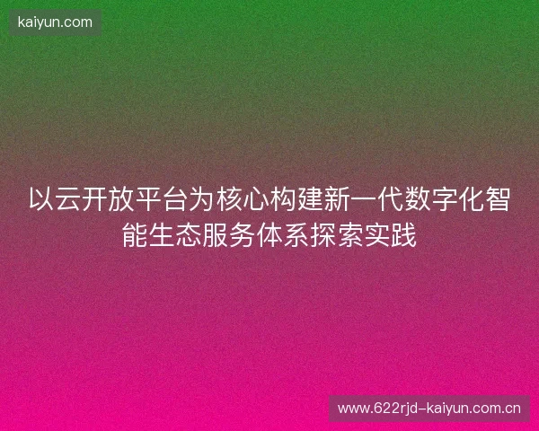 以云开放平台为核心构建新一代数字化智能生态服务体系探索实践 以云开放平台为核心构建新一代数字化智能生态服务体系探索实践
