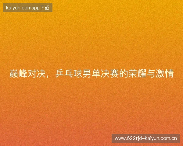 巅峰对决,乒乓球男单决赛的荣耀与激情 巅峰对决,乒乓球男单决赛的荣耀与激情